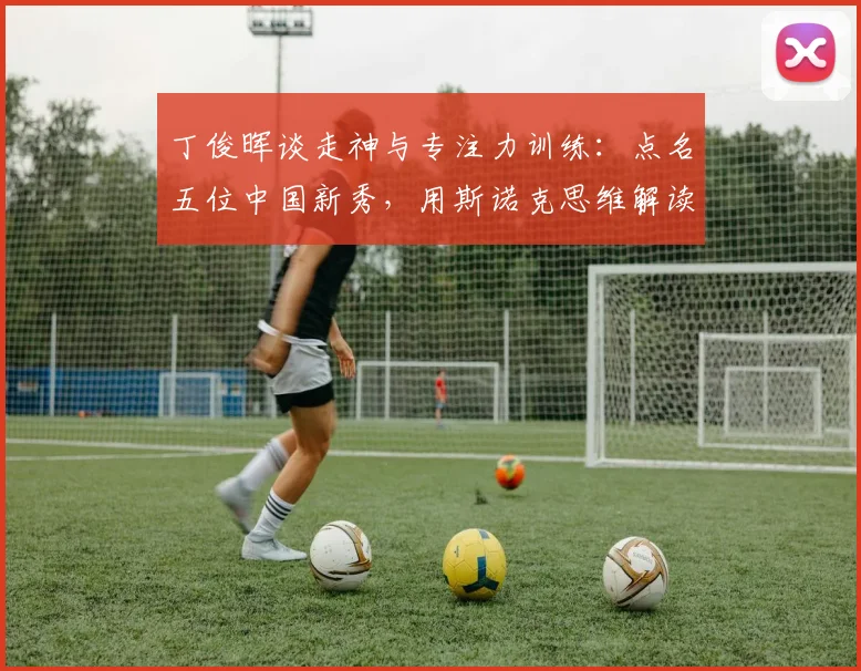 丁俊晖谈走神与专注力训练：点名五位中国新秀，用斯诺克思维解读足球