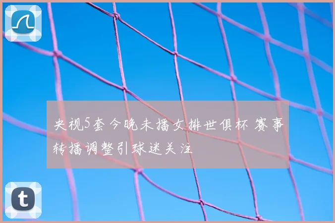 央视5套今晚未播女排世俱杯 赛事转播调整引球迷关注