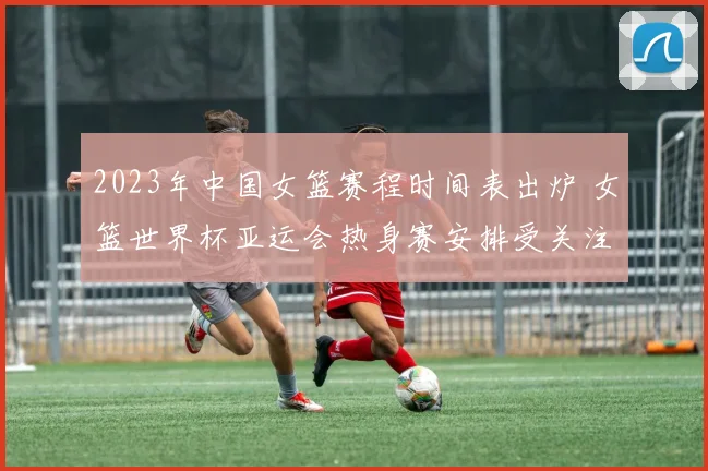 2023年中国女篮赛程时间表出炉 女篮世界杯亚运会热身赛安排受关注