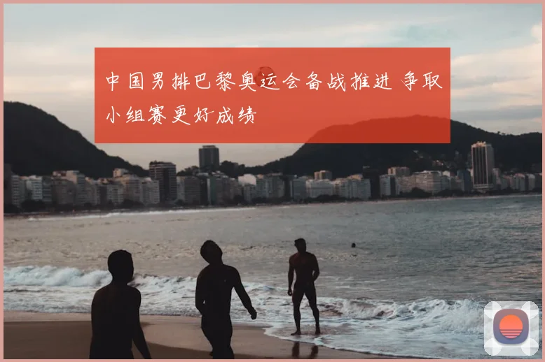 中国男排巴黎奥运会备战推进 争取小组赛更好成绩