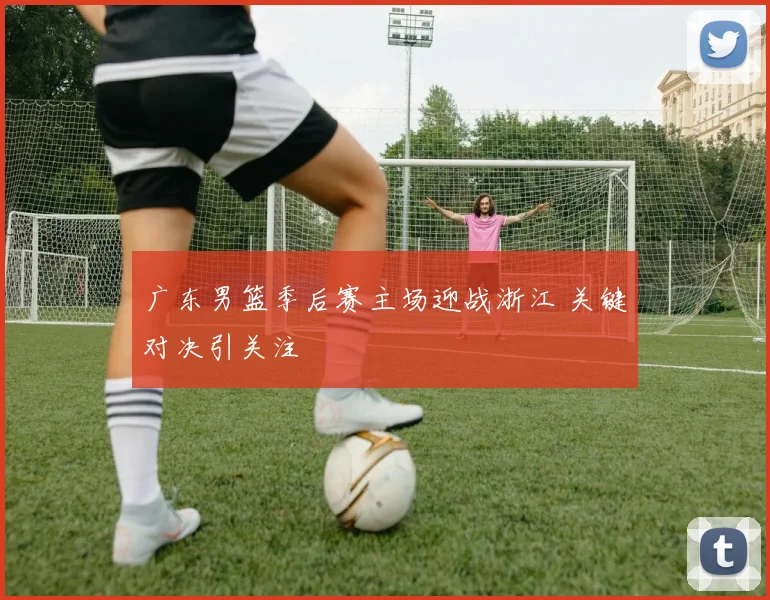 广东男篮季后赛主场迎战浙江 关键对决引关注