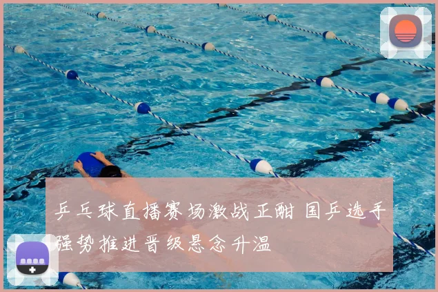 乒乓球直播赛场激战正酣 国乒选手强势推进晋级悬念升温