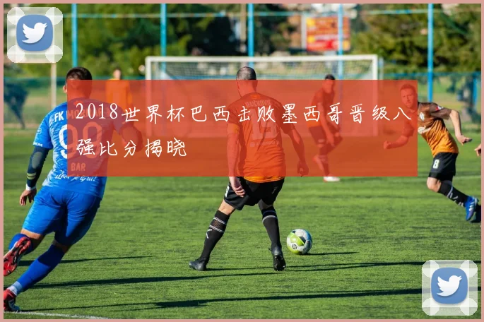 2018世界杯巴西击败墨西哥晋级八强比分揭晓