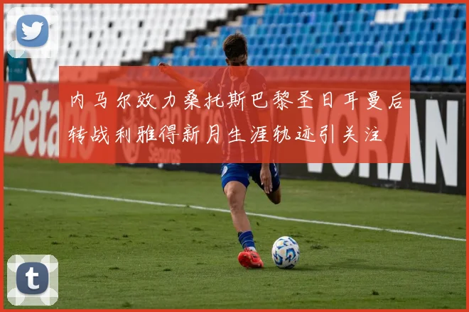 内马尔效力桑托斯巴黎圣日耳曼后转战利雅得新月生涯轨迹引关注
