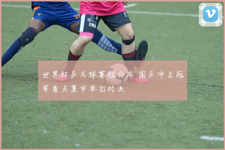 世界杯乒乓球赛程公布 国乒冲击冠军看点集中单打对决