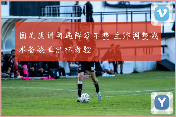 国足集训再遇阵容不整 主帅调整战术备战亚洲杯考验