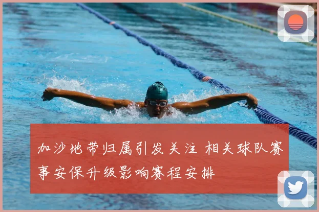 加沙地带归属引发关注 相关球队赛事安保升级影响赛程安排
