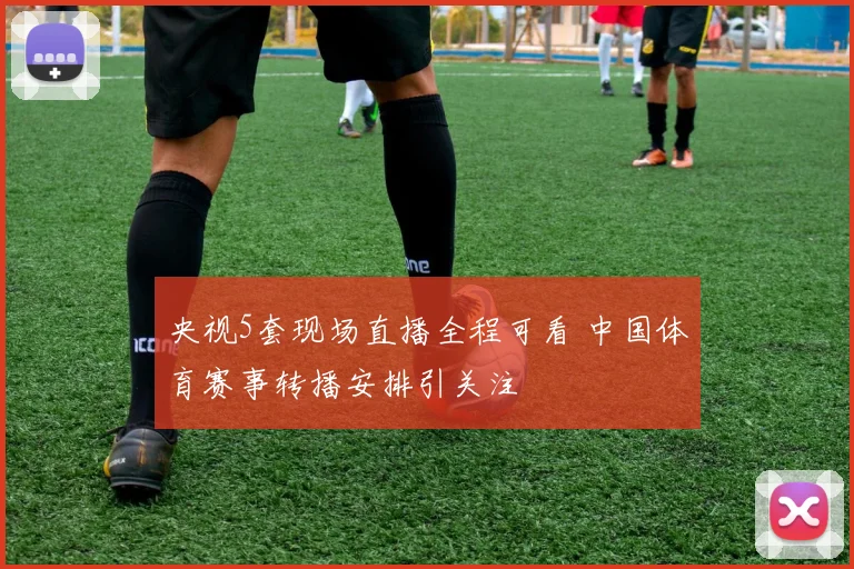 央视5套现场直播全程可看 中国体育赛事转播安排引关注