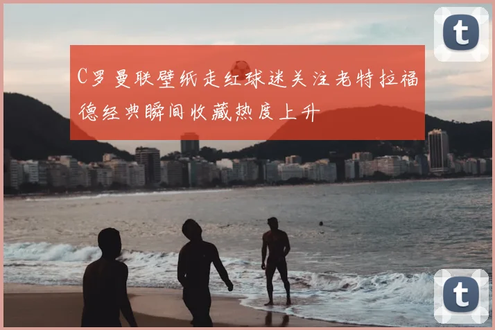 C罗曼联壁纸走红球迷关注老特拉福德经典瞬间收藏热度上升