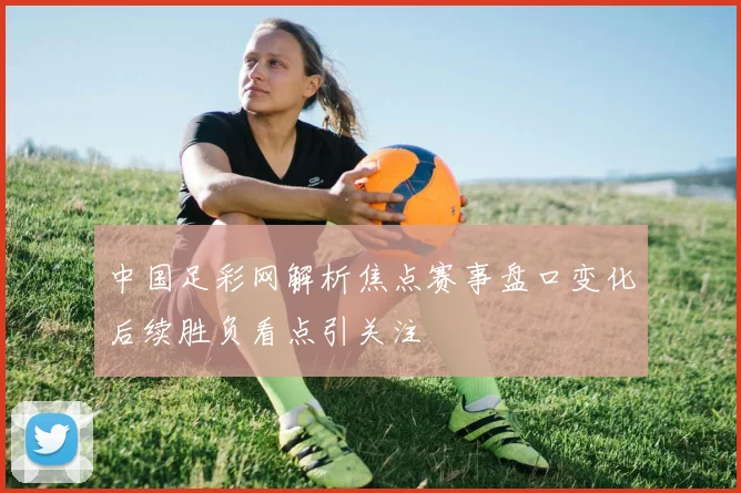 中国足彩网解析焦点赛事盘口变化后续胜负看点引关注