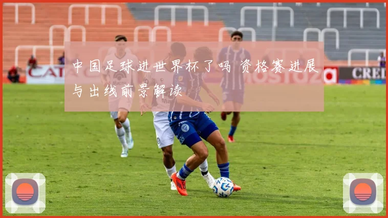 中国足球进世界杯了吗 资格赛进展与出线前景解读