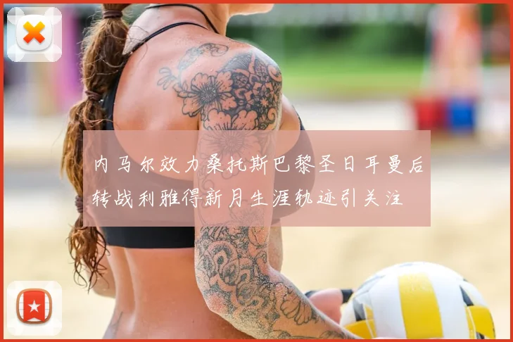 内马尔效力桑托斯巴黎圣日耳曼后转战利雅得新月生涯轨迹引关注