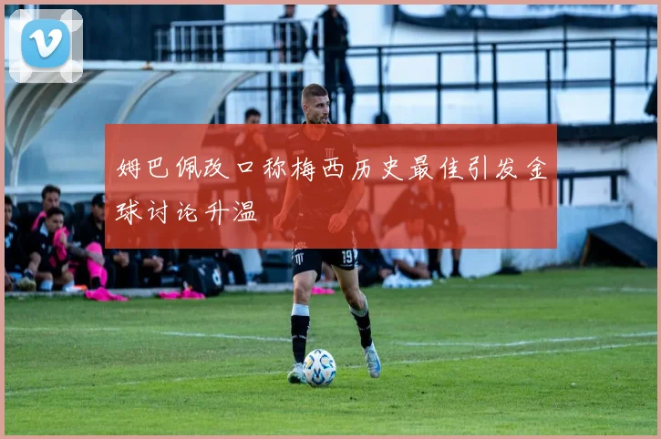 姆巴佩改口称梅西历史最佳引发金球讨论升温