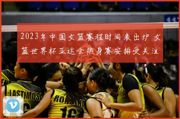2023年中国女篮赛程时间表出炉 女篮世界杯亚运会热身赛安排受关注