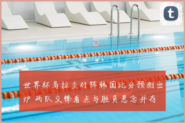 世界杯乌拉圭对阵韩国比分预测出炉 两队交锋看点与胜负悬念并存