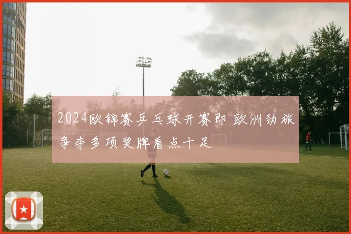 2024欧锦赛乒乓球开赛即 欧洲劲旅争夺多项奖牌看点十足