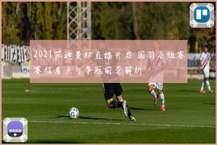 2021苏迪曼杯直播开启 国羽小组赛赛程看点与争冠前景解析