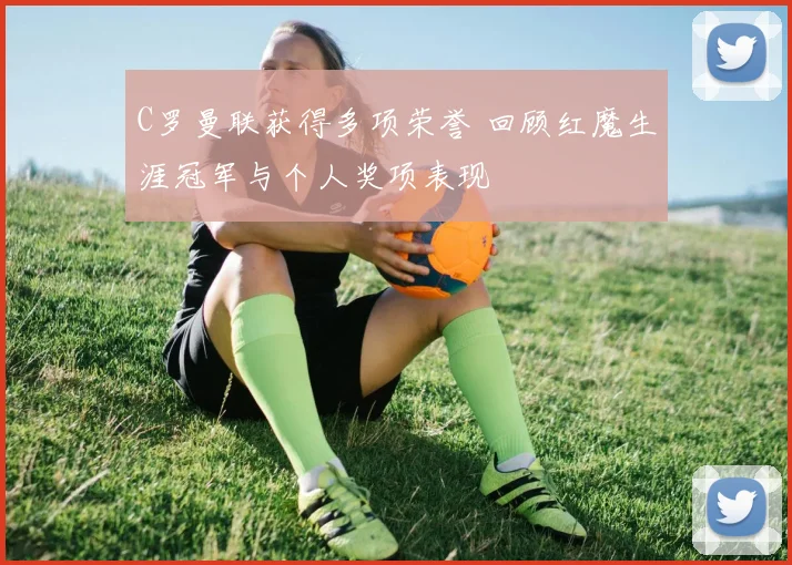C罗曼联获得多项荣誉 回顾红魔生涯冠军与个人奖项表现