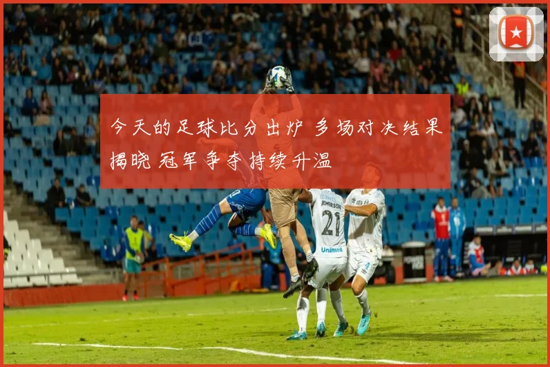 今天的足球比分出炉 多场对决结果揭晓 冠军争夺持续升温