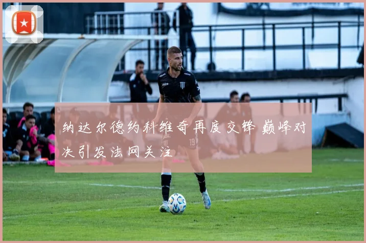 纳达尔德约科维奇再度交锋 巅峰对决引发法网关注