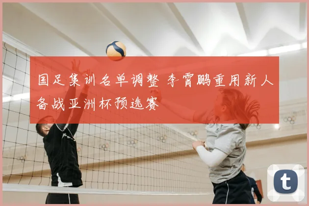 国足集训名单调整 李霄鹏重用新人备战亚洲杯预选赛