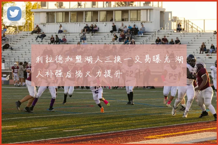 利拉德加盟湖人三换一交易曝光 湖人补强后场火力提升