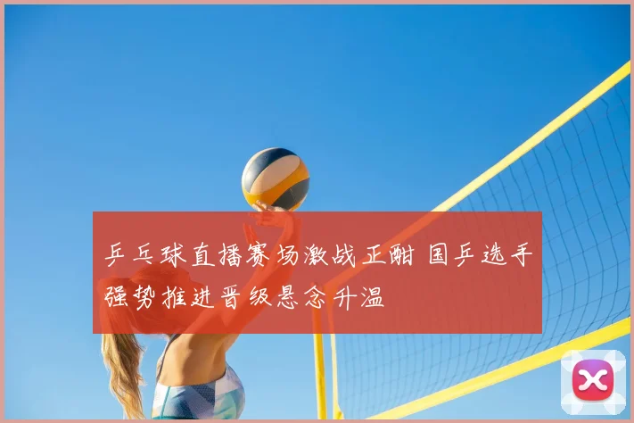 乒乓球直播赛场激战正酣 国乒选手强势推进晋级悬念升温